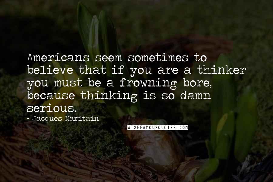 Jacques Maritain Quotes: Americans seem sometimes to believe that if you are a thinker you must be a frowning bore, because thinking is so damn serious.