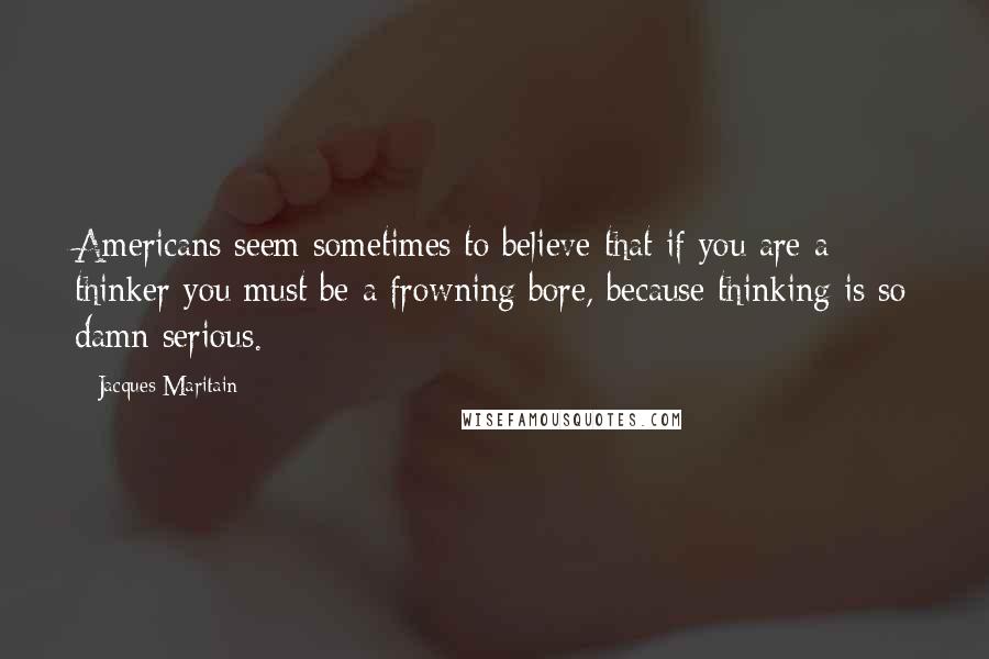 Jacques Maritain Quotes: Americans seem sometimes to believe that if you are a thinker you must be a frowning bore, because thinking is so damn serious.