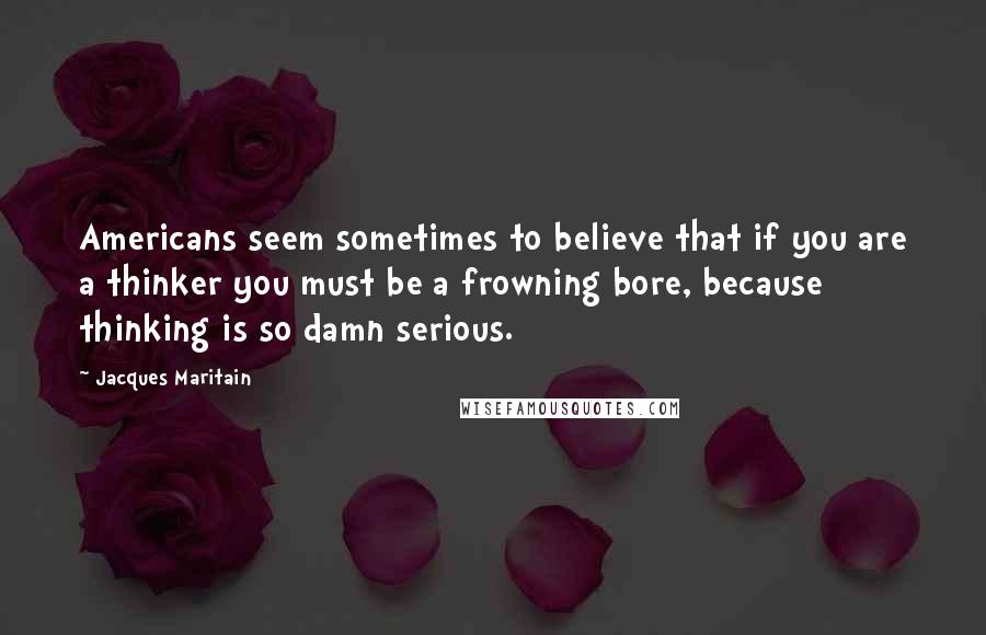 Jacques Maritain Quotes: Americans seem sometimes to believe that if you are a thinker you must be a frowning bore, because thinking is so damn serious.