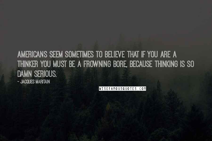 Jacques Maritain Quotes: Americans seem sometimes to believe that if you are a thinker you must be a frowning bore, because thinking is so damn serious.