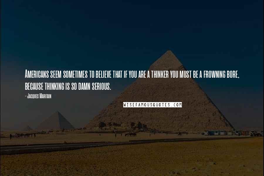 Jacques Maritain Quotes: Americans seem sometimes to believe that if you are a thinker you must be a frowning bore, because thinking is so damn serious.