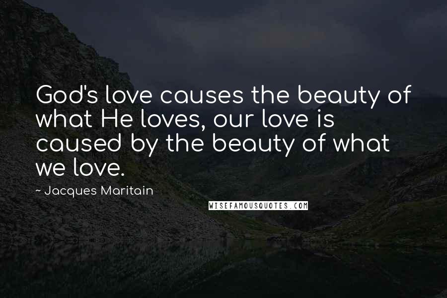 Jacques Maritain Quotes: God's love causes the beauty of what He loves, our love is caused by the beauty of what we love.