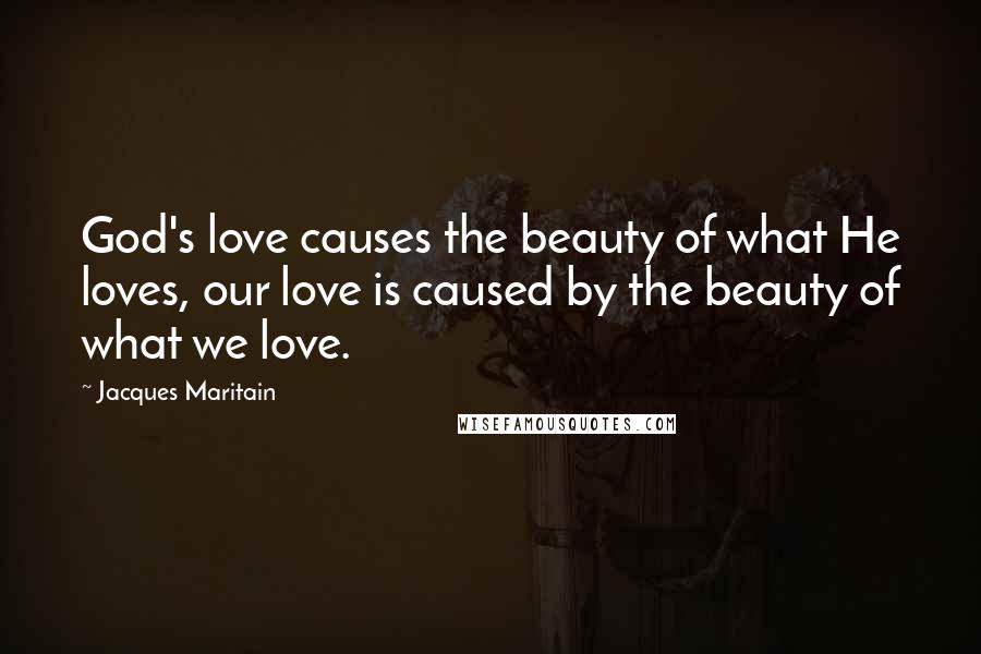 Jacques Maritain Quotes: God's love causes the beauty of what He loves, our love is caused by the beauty of what we love.