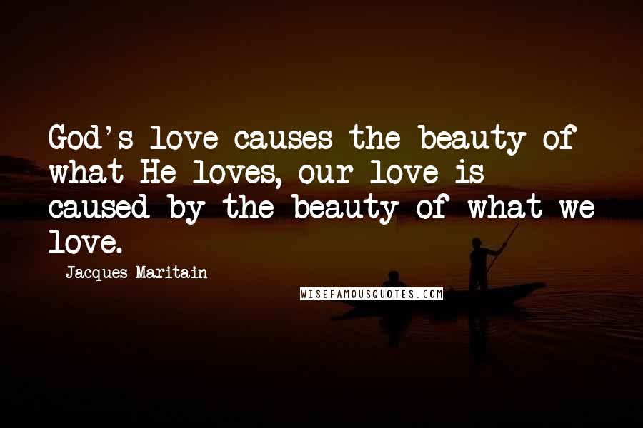 Jacques Maritain Quotes: God's love causes the beauty of what He loves, our love is caused by the beauty of what we love.