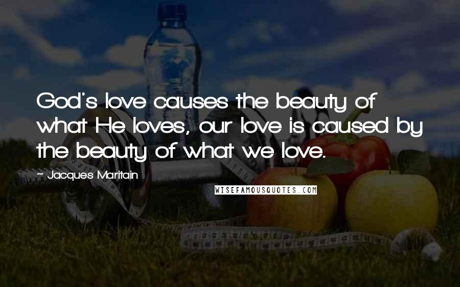 Jacques Maritain Quotes: God's love causes the beauty of what He loves, our love is caused by the beauty of what we love.