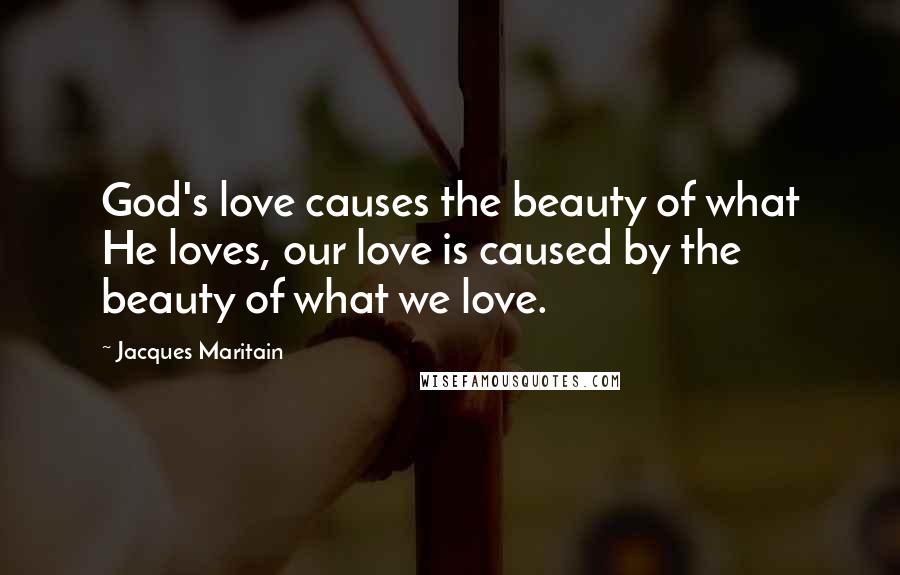 Jacques Maritain Quotes: God's love causes the beauty of what He loves, our love is caused by the beauty of what we love.