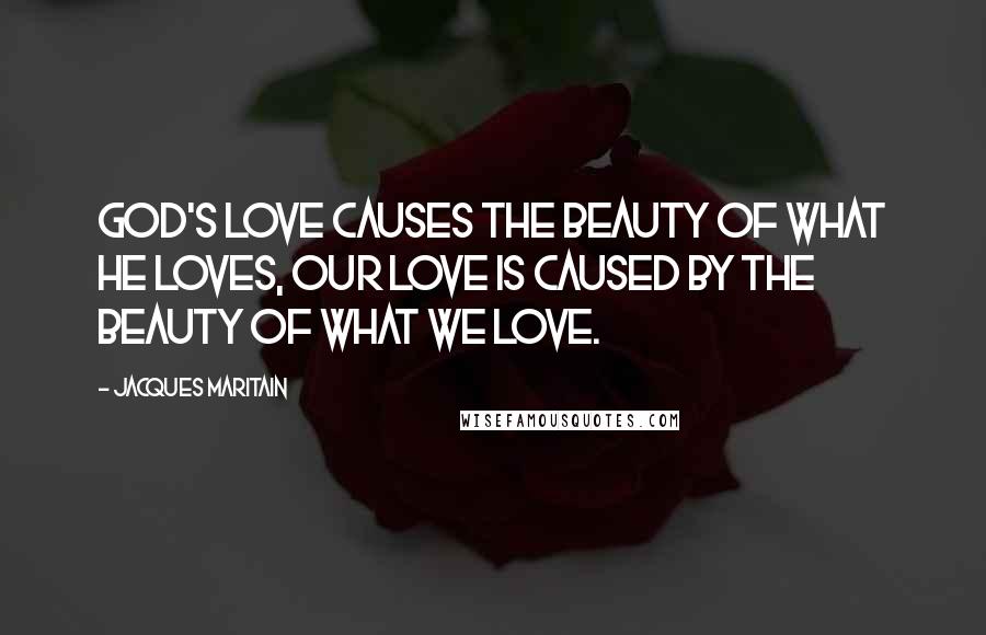 Jacques Maritain Quotes: God's love causes the beauty of what He loves, our love is caused by the beauty of what we love.