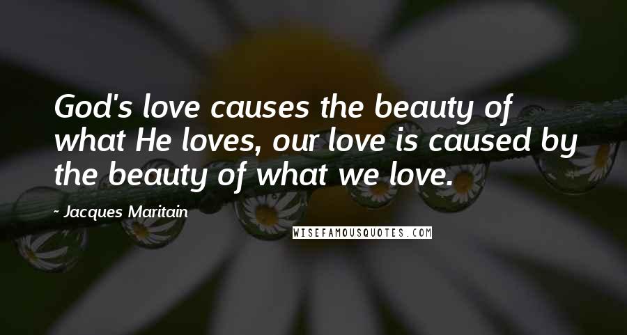 Jacques Maritain Quotes: God's love causes the beauty of what He loves, our love is caused by the beauty of what we love.