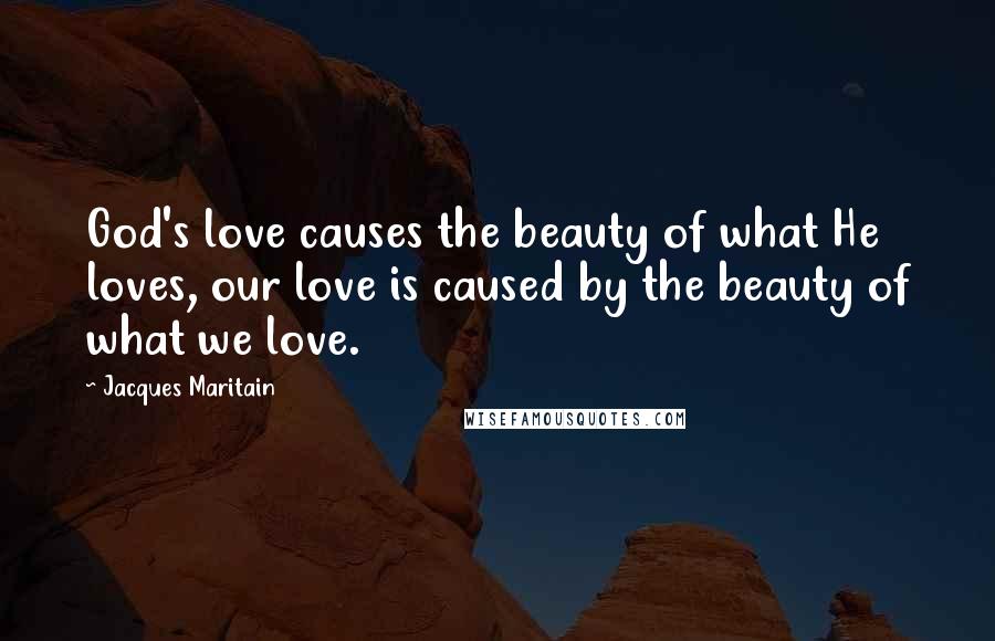 Jacques Maritain Quotes: God's love causes the beauty of what He loves, our love is caused by the beauty of what we love.