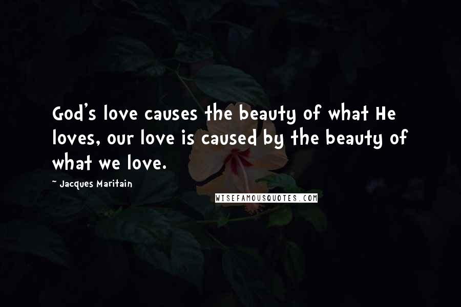 Jacques Maritain Quotes: God's love causes the beauty of what He loves, our love is caused by the beauty of what we love.