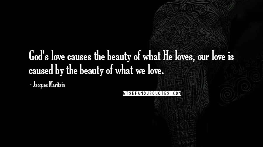 Jacques Maritain Quotes: God's love causes the beauty of what He loves, our love is caused by the beauty of what we love.