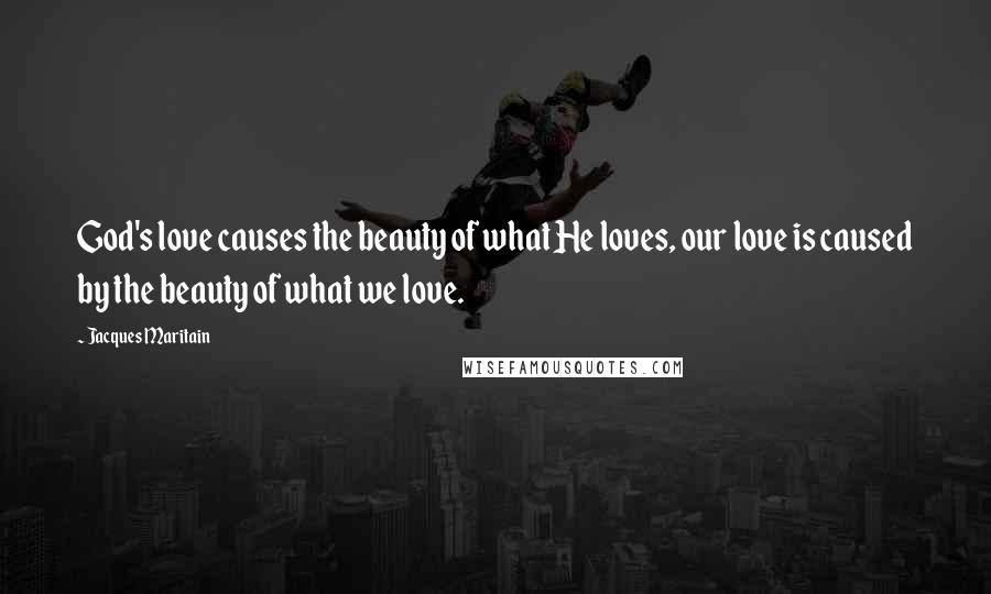 Jacques Maritain Quotes: God's love causes the beauty of what He loves, our love is caused by the beauty of what we love.