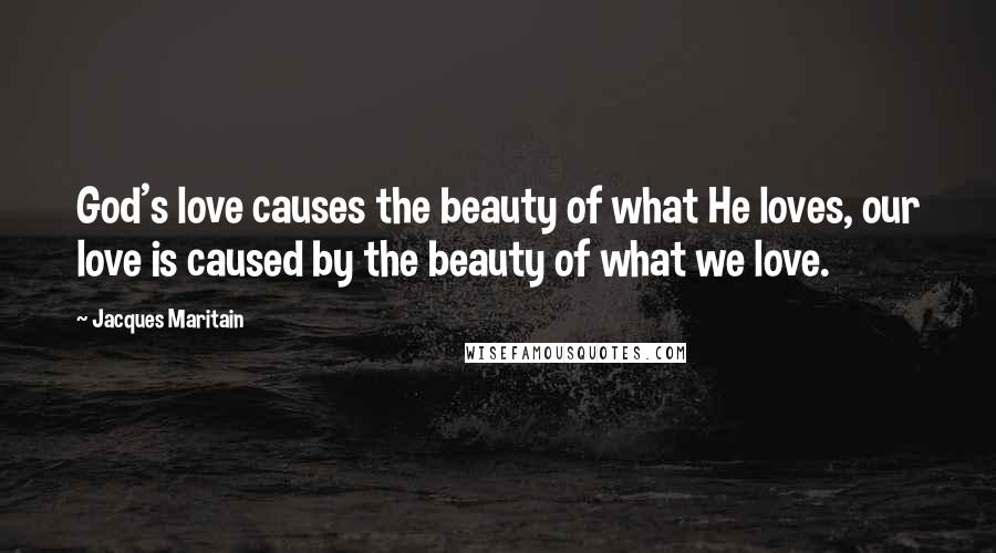 Jacques Maritain Quotes: God's love causes the beauty of what He loves, our love is caused by the beauty of what we love.