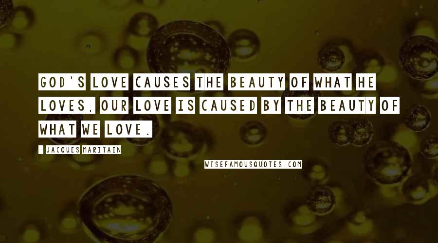 Jacques Maritain Quotes: God's love causes the beauty of what He loves, our love is caused by the beauty of what we love.