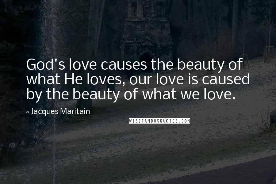 Jacques Maritain Quotes: God's love causes the beauty of what He loves, our love is caused by the beauty of what we love.