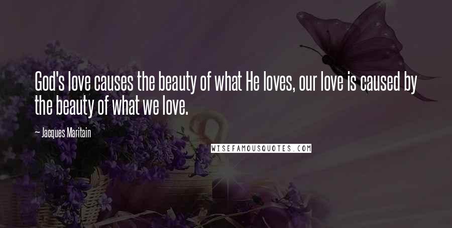 Jacques Maritain Quotes: God's love causes the beauty of what He loves, our love is caused by the beauty of what we love.