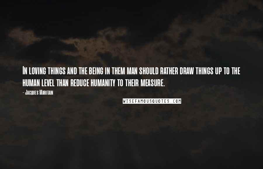 Jacques Maritain Quotes: In loving things and the being in them man should rather draw things up to the human level than reduce humanity to their measure.