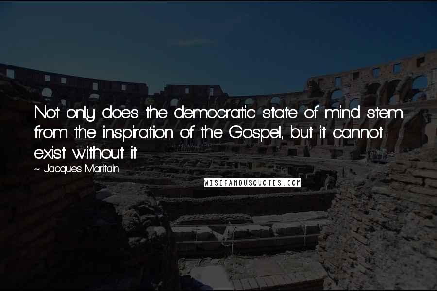 Jacques Maritain Quotes: Not only does the democratic state of mind stem from the inspiration of the Gospel, but it cannot exist without it.