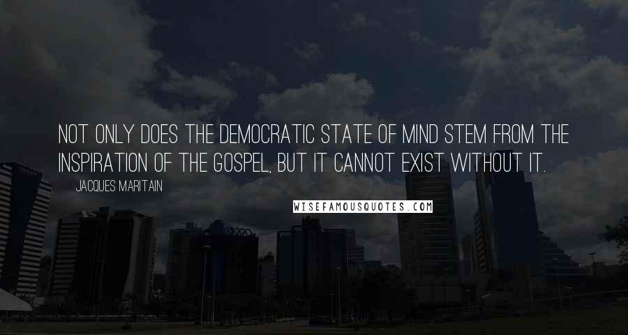 Jacques Maritain Quotes: Not only does the democratic state of mind stem from the inspiration of the Gospel, but it cannot exist without it.