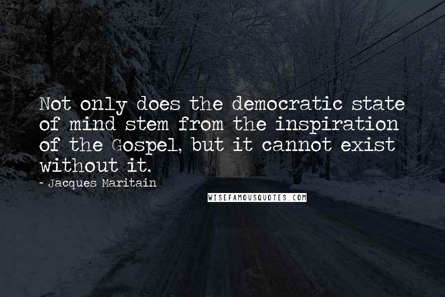 Jacques Maritain Quotes: Not only does the democratic state of mind stem from the inspiration of the Gospel, but it cannot exist without it.