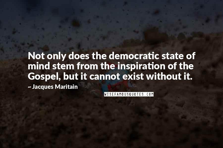 Jacques Maritain Quotes: Not only does the democratic state of mind stem from the inspiration of the Gospel, but it cannot exist without it.