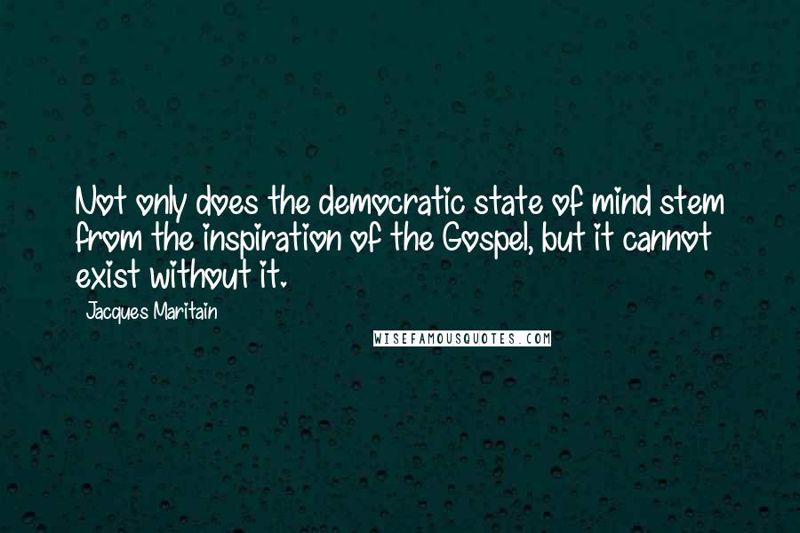 Jacques Maritain Quotes: Not only does the democratic state of mind stem from the inspiration of the Gospel, but it cannot exist without it.