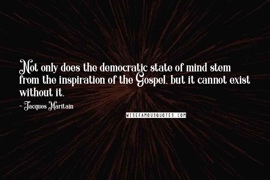 Jacques Maritain Quotes: Not only does the democratic state of mind stem from the inspiration of the Gospel, but it cannot exist without it.