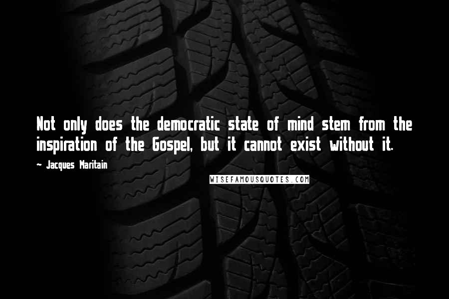 Jacques Maritain Quotes: Not only does the democratic state of mind stem from the inspiration of the Gospel, but it cannot exist without it.