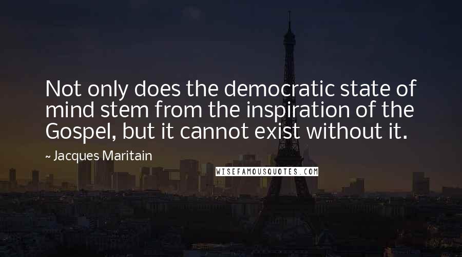 Jacques Maritain Quotes: Not only does the democratic state of mind stem from the inspiration of the Gospel, but it cannot exist without it.