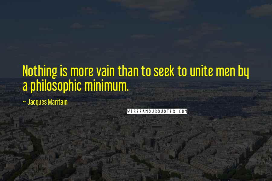 Jacques Maritain Quotes: Nothing is more vain than to seek to unite men by a philosophic minimum.