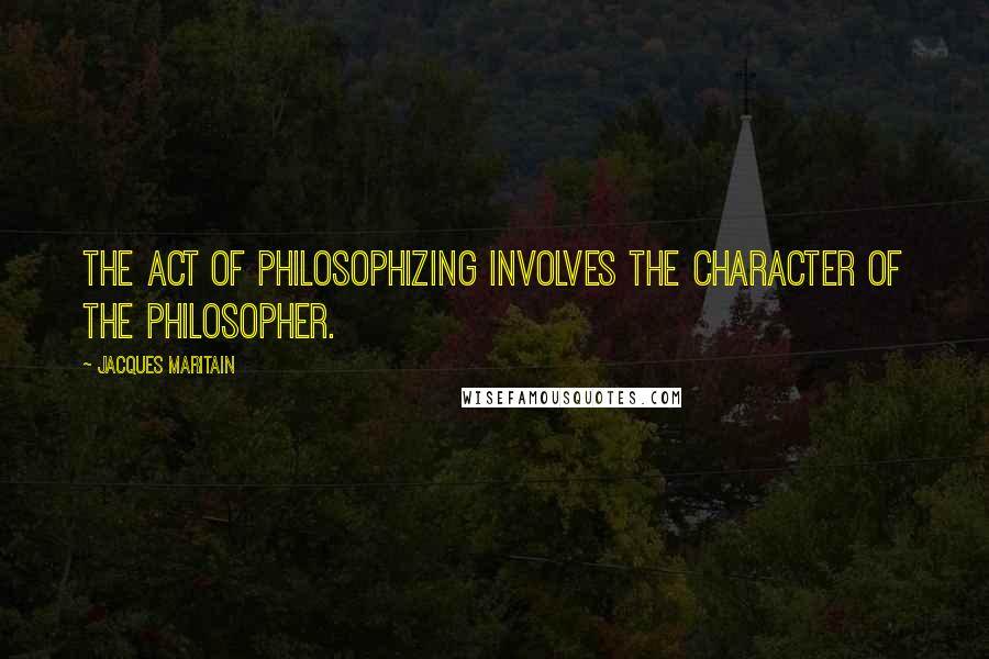Jacques Maritain Quotes: The act of philosophizing involves the character of the philosopher.