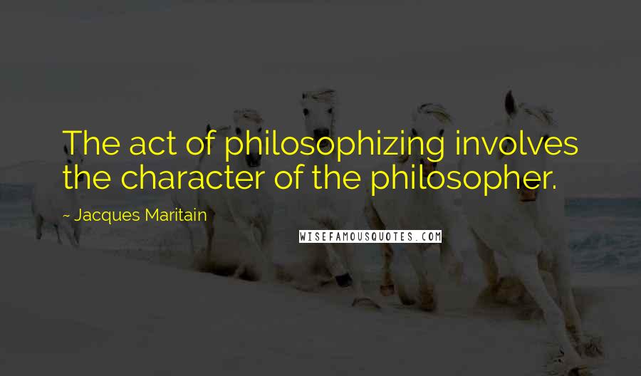 Jacques Maritain Quotes: The act of philosophizing involves the character of the philosopher.