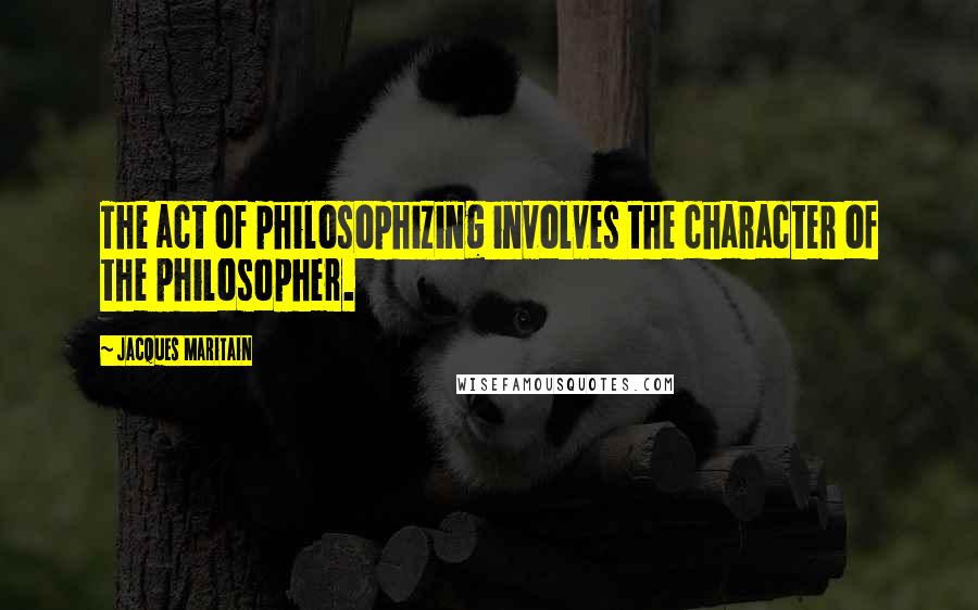 Jacques Maritain Quotes: The act of philosophizing involves the character of the philosopher.