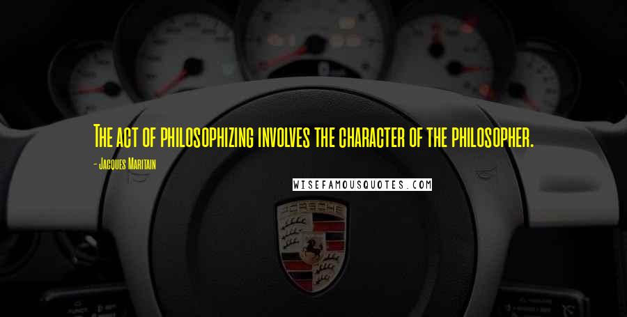 Jacques Maritain Quotes: The act of philosophizing involves the character of the philosopher.
