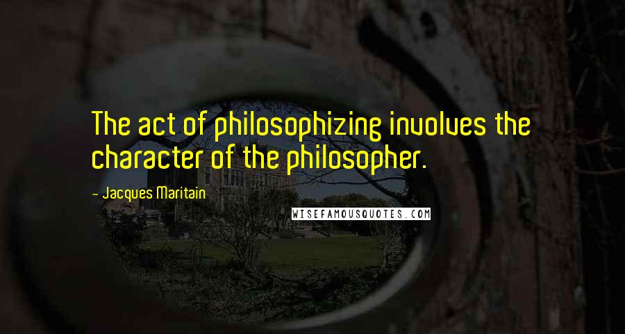 Jacques Maritain Quotes: The act of philosophizing involves the character of the philosopher.