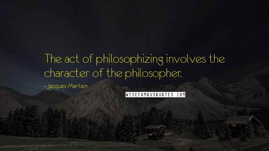 Jacques Maritain Quotes: The act of philosophizing involves the character of the philosopher.