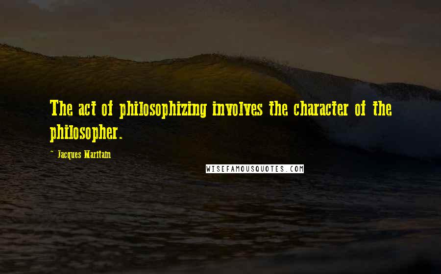 Jacques Maritain Quotes: The act of philosophizing involves the character of the philosopher.