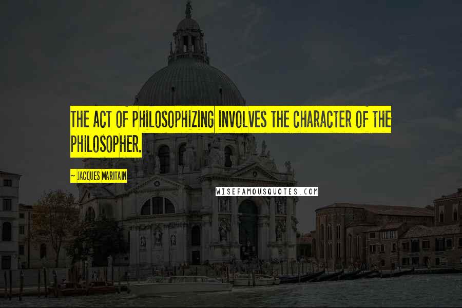 Jacques Maritain Quotes: The act of philosophizing involves the character of the philosopher.
