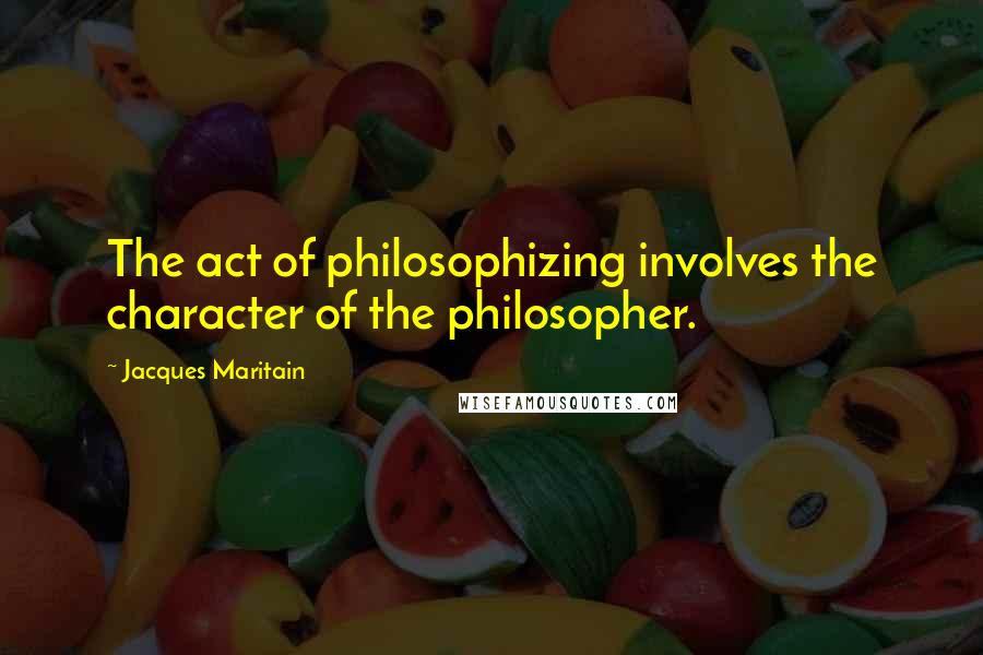 Jacques Maritain Quotes: The act of philosophizing involves the character of the philosopher.