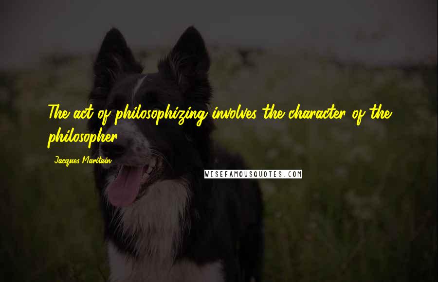 Jacques Maritain Quotes: The act of philosophizing involves the character of the philosopher.
