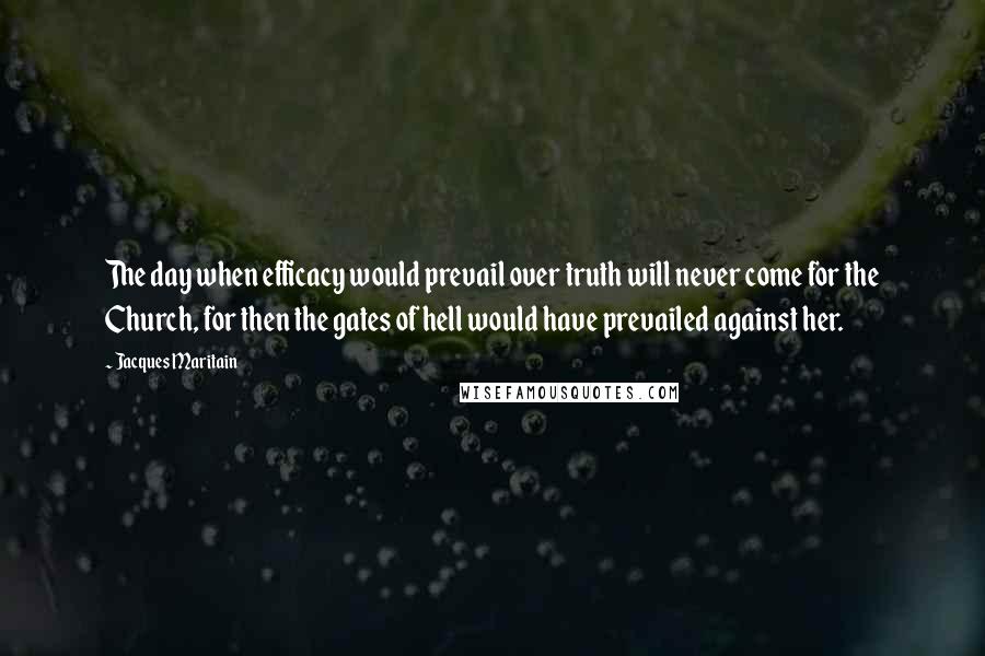 Jacques Maritain Quotes: The day when efficacy would prevail over truth will never come for the Church, for then the gates of hell would have prevailed against her.