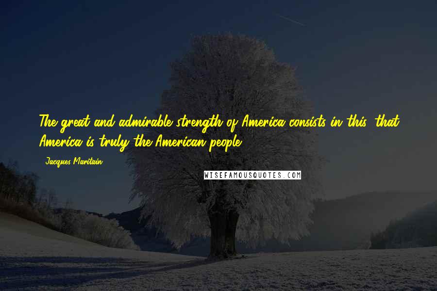 Jacques Maritain Quotes: The great and admirable strength of America consists in this, that America is truly the American people.