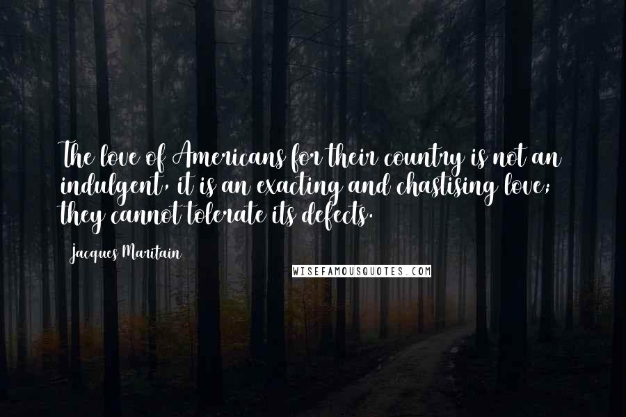 Jacques Maritain Quotes: The love of Americans for their country is not an indulgent, it is an exacting and chastising love; they cannot tolerate its defects.