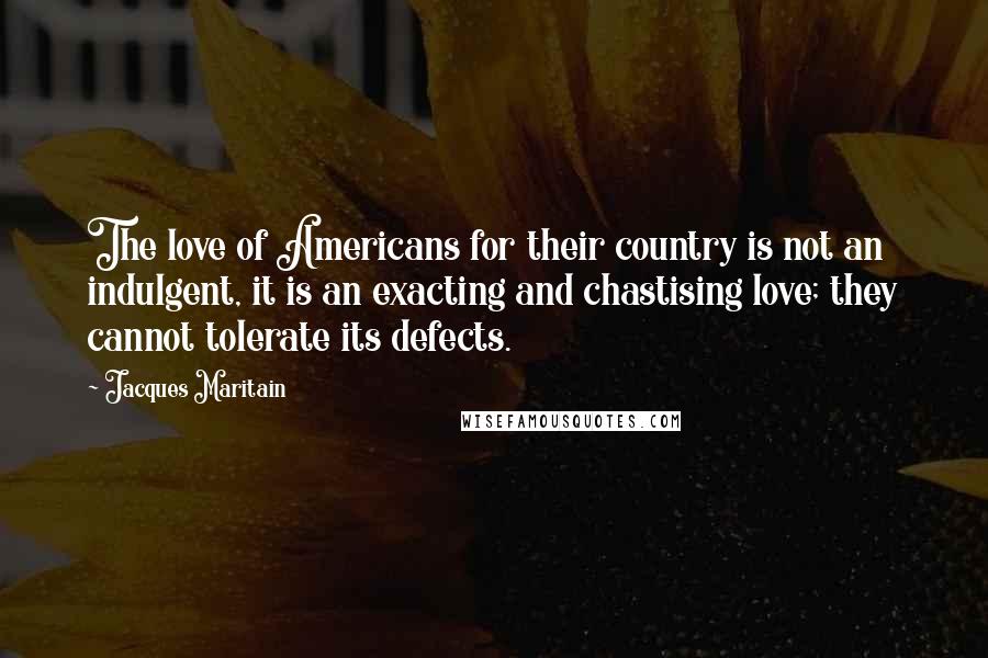 Jacques Maritain Quotes: The love of Americans for their country is not an indulgent, it is an exacting and chastising love; they cannot tolerate its defects.