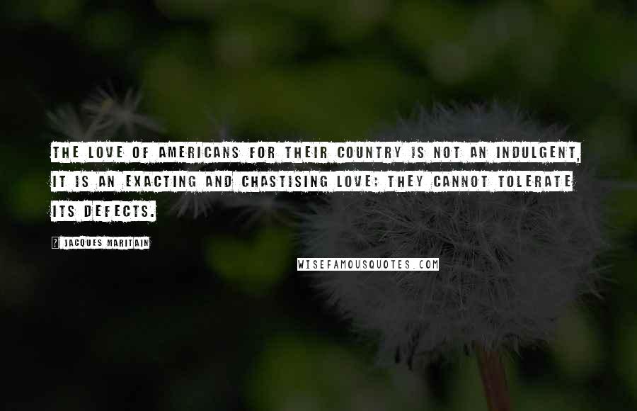 Jacques Maritain Quotes: The love of Americans for their country is not an indulgent, it is an exacting and chastising love; they cannot tolerate its defects.
