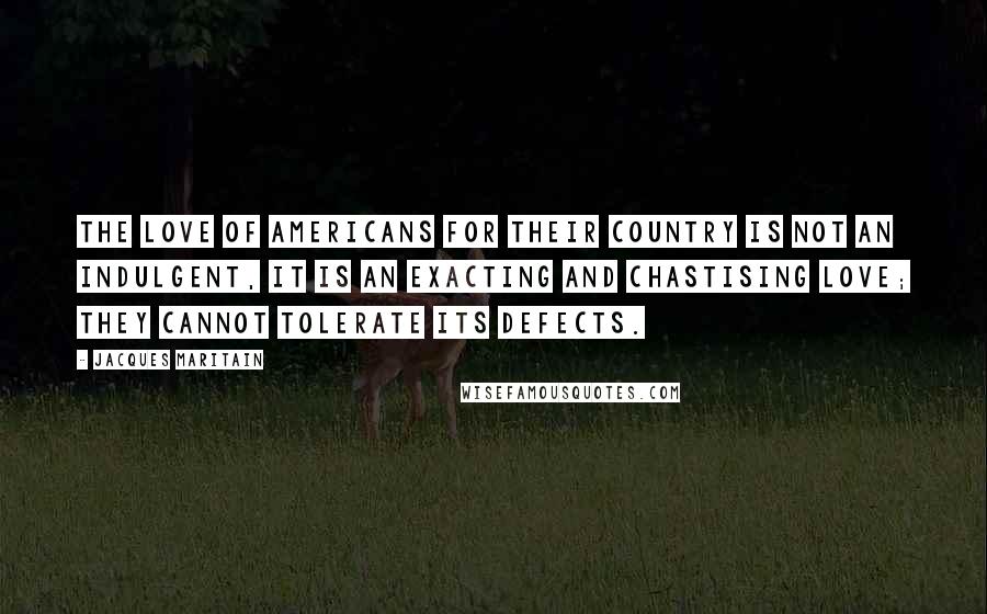 Jacques Maritain Quotes: The love of Americans for their country is not an indulgent, it is an exacting and chastising love; they cannot tolerate its defects.