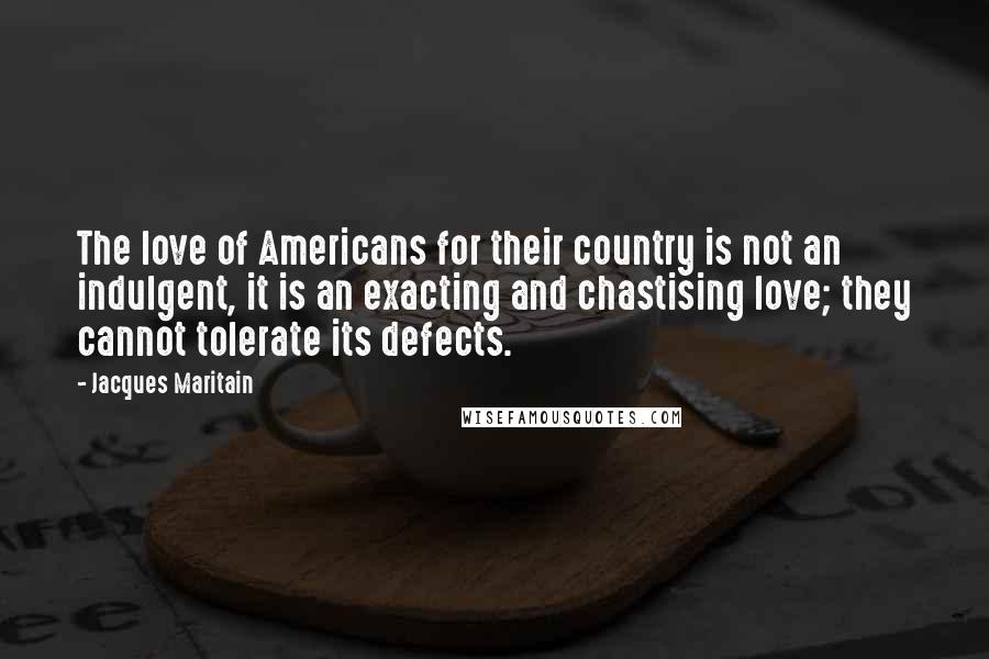 Jacques Maritain Quotes: The love of Americans for their country is not an indulgent, it is an exacting and chastising love; they cannot tolerate its defects.