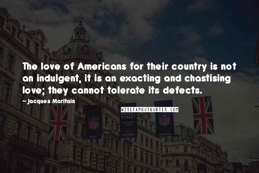 Jacques Maritain Quotes: The love of Americans for their country is not an indulgent, it is an exacting and chastising love; they cannot tolerate its defects.
