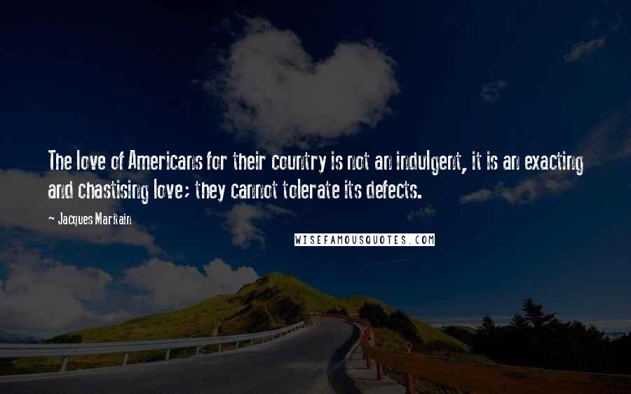 Jacques Maritain Quotes: The love of Americans for their country is not an indulgent, it is an exacting and chastising love; they cannot tolerate its defects.