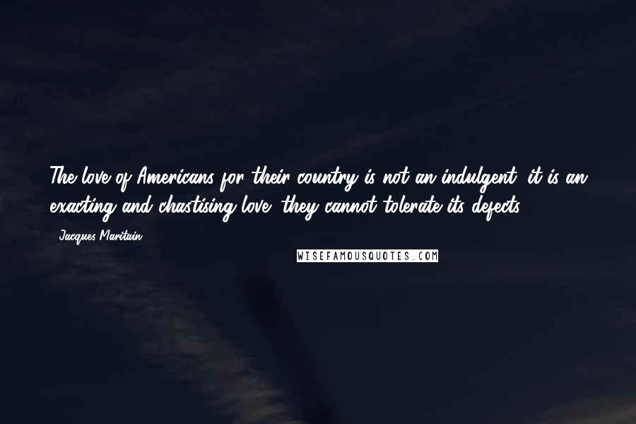 Jacques Maritain Quotes: The love of Americans for their country is not an indulgent, it is an exacting and chastising love; they cannot tolerate its defects.